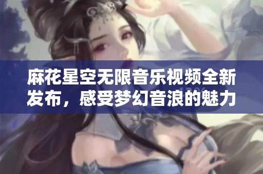麻花星空无限音乐视频全新发布，感受梦幻音浪的魅力与激情