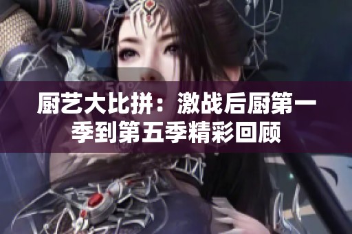 厨艺大比拼：激战后厨第一季到第五季精彩回顾