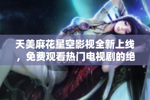 天美麻花星空影视全新上线，免费观看热门电视剧的绝佳选择