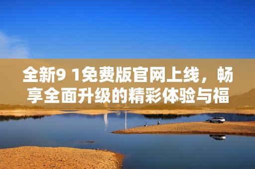 全新9 1免费版官网上线，畅享全面升级的精彩体验与福利