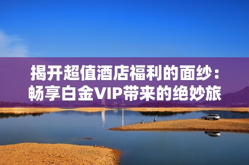 揭开超值酒店福利的面纱：畅享白金VIP带来的绝妙旅行体验