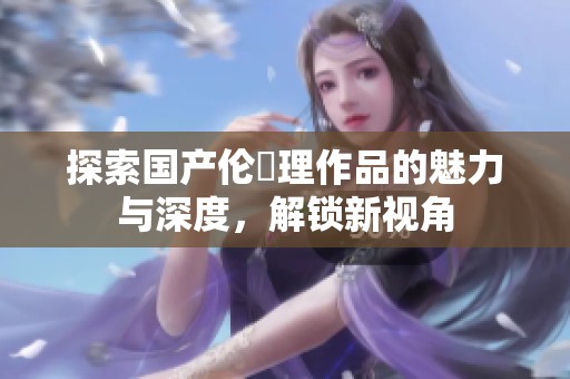 探索国产伦圌理作品的魅力与深度，解锁新视角