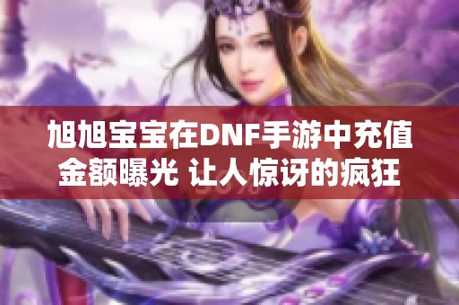 旭旭宝宝在DNF手游中充值金额曝光 让人惊讶的疯狂数额揭秘