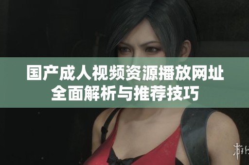 国产成人视频资源播放网址全面解析与推荐技巧