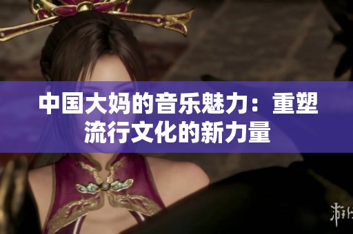 中国大妈的音乐魅力：重塑流行文化的新力量