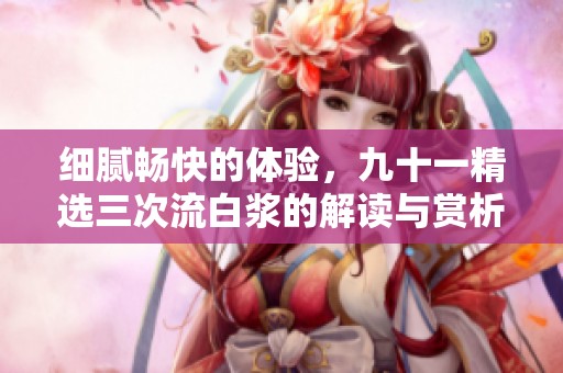 细腻畅快的体验，九十一精选三次流白浆的解读与赏析