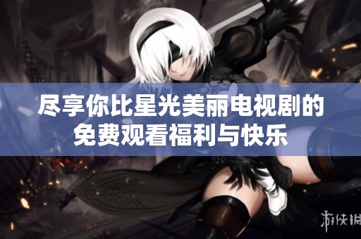 尽享你比星光美丽电视剧的免费观看福利与快乐