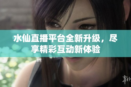 水仙直播平台全新升级，尽享精彩互动新体验