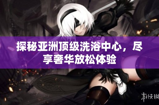 探秘亚洲顶级洗浴中心，尽享奢华放松体验