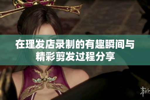 在理发店录制的有趣瞬间与精彩剪发过程分享