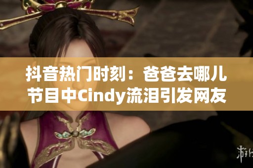 抖音热门时刻：爸爸去哪儿节目中Cindy流泪引发网友热议与关心