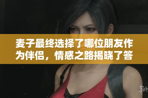麦子最终选择了哪位朋友作为伴侣，情感之路揭晓了答案