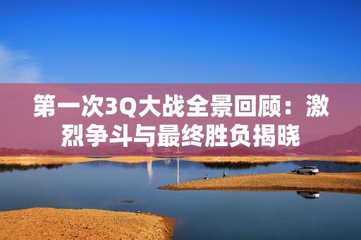 第一次3Q大战全景回顾：激烈争斗与最终胜负揭晓