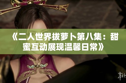 《二人世界拔萝卜第八集：甜蜜互动展现温馨日常》