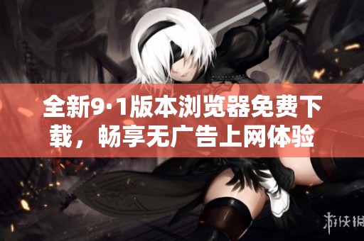 全新9·1版本浏览器免费下载，畅享无广告上网体验