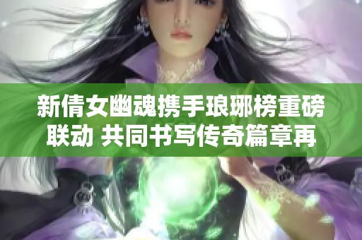新倩女幽魂携手琅琊榜重磅联动 共同书写传奇篇章再续辉煌