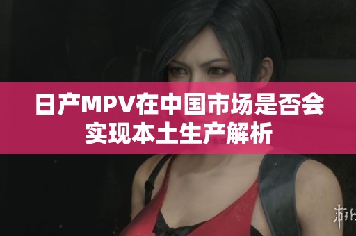 日产MPV在中国市场是否会实现本土生产解析