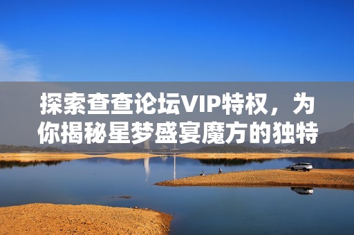 探索查查论坛VIP特权，为你揭秘星梦盛宴魔方的独特魅力与精彩活动