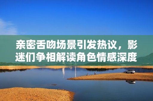亲密舌吻场景引发热议，影迷们争相解读角色情感深度