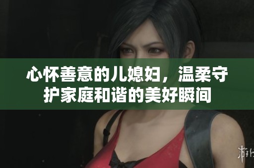 心怀善意的儿媳妇，温柔守护家庭和谐的美好瞬间