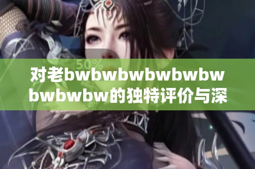 对老bwbwbwbwbwbwbwbwbw的独特评价与深刻解析分享