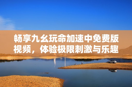 畅享九幺玩命加速中免费版视频，体验极限刺激与乐趣！