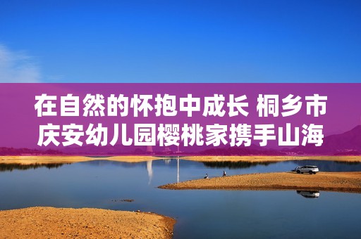 在自然的怀抱中成长 桐乡市庆安幼儿园樱桃家携手山海探索心灵的宁静与美好