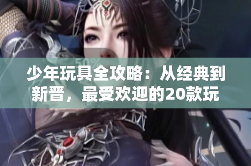 少年玩具全攻略：从经典到新晋，最受欢迎的20款玩具推荐