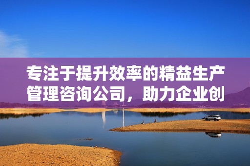 专注于提升效率的精益生产管理咨询公司，助力企业创新发展