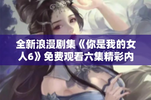 全新浪漫剧集《你是我的女人6》免费观看六集精彩内容分享