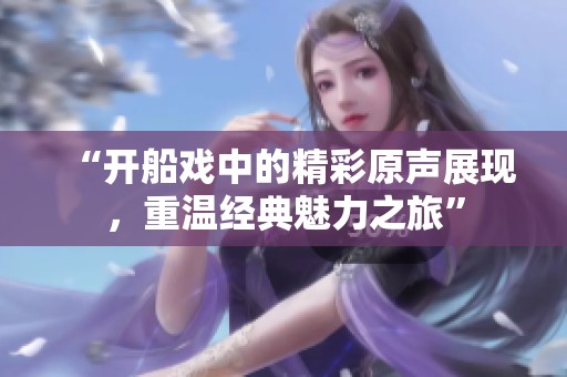 “开船戏中的精彩原声展现，重温经典魅力之旅”