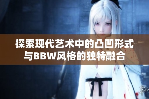 探索现代艺术中的凸凹形式与BBW风格的独特融合