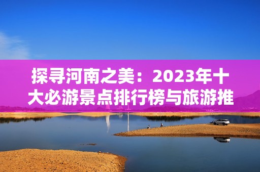 探寻河南之美：2023年十大必游景点排行榜与旅游推荐攻略