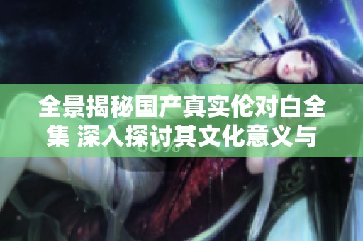 全景揭秘国产真实伦对白全集 深入探讨其文化意义与影响力