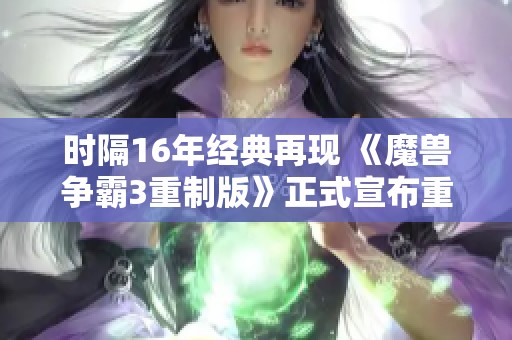 时隔16年经典再现 《魔兽争霸3重制版》正式宣布重磅回归 玩家热切期待新版本上线