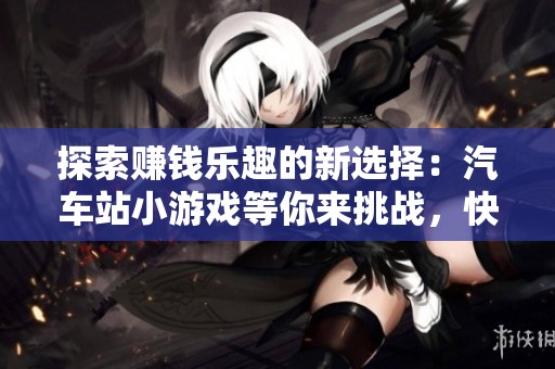 探索赚钱乐趣的新选择：汽车站小游戏等你来挑战，快来参与吧！