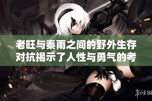 老旺与秦雨之间的野外生存对抗揭示了人性与勇气的考验