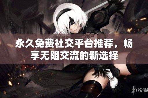 永久免费社交平台推荐，畅享无阻交流的新选择