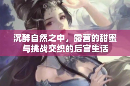 沉醉自然之中，露营的甜蜜与挑战交织的后宫生活