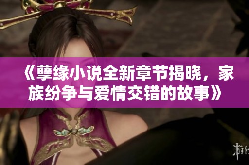 《孽缘小说全新章节揭晓，家族纷争与爱情交错的故事》
