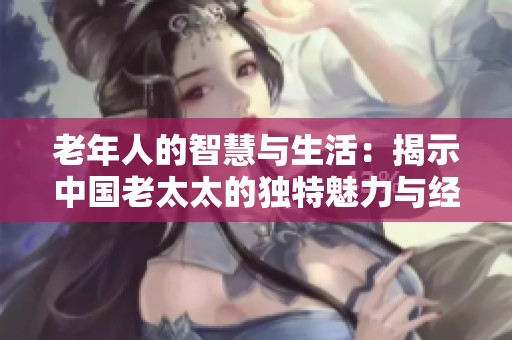 老年人的智慧与生活：揭示中国老太太的独特魅力与经验