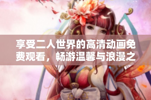 享受二人世界的高清动画免费观看，畅游温馨与浪漫之中