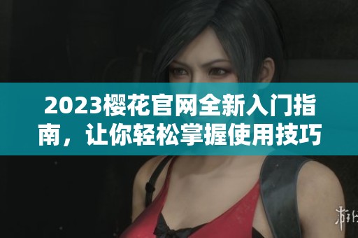 2023樱花官网全新入门指南，让你轻松掌握使用技巧