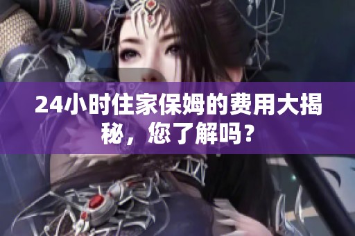 24小时住家保姆的费用大揭秘，您了解吗？