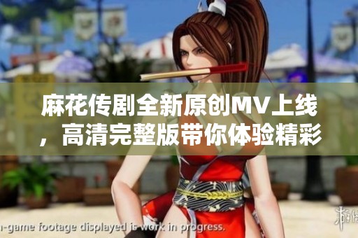 麻花传剧全新原创MV上线，高清完整版带你体验精彩剧情！