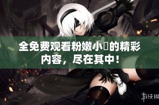 全免费观看粉嫩小泬的精彩内容，尽在其中！