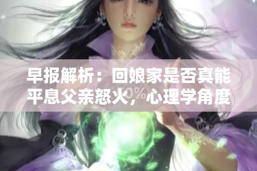 早报解析：回娘家是否真能平息父亲怒火，心理学角度解读亲子关系