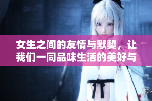 女生之间的友情与默契，让我们一同品味生活的美好与温暖