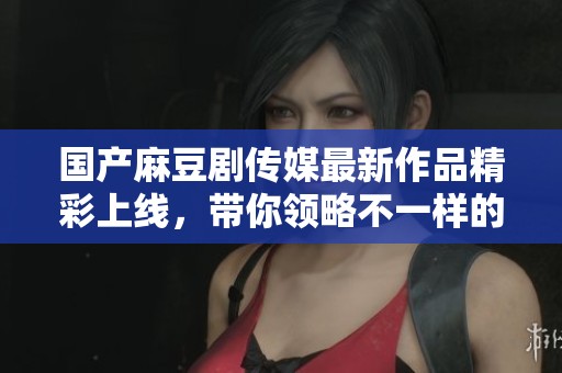 国产麻豆剧传媒最新作品精彩上线，带你领略不一样的视听盛宴
