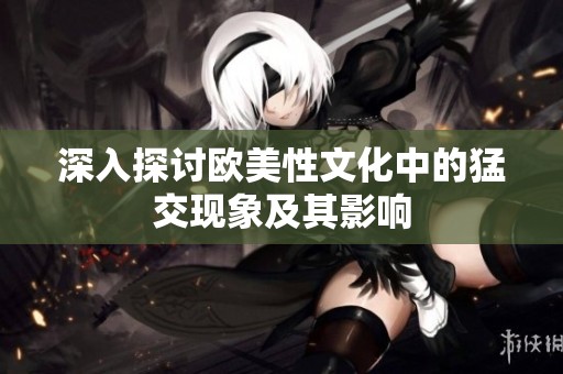 深入探讨欧美性文化中的猛交现象及其影响
